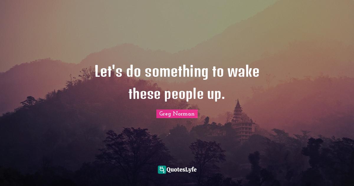 Let's do something to wake these people up.
