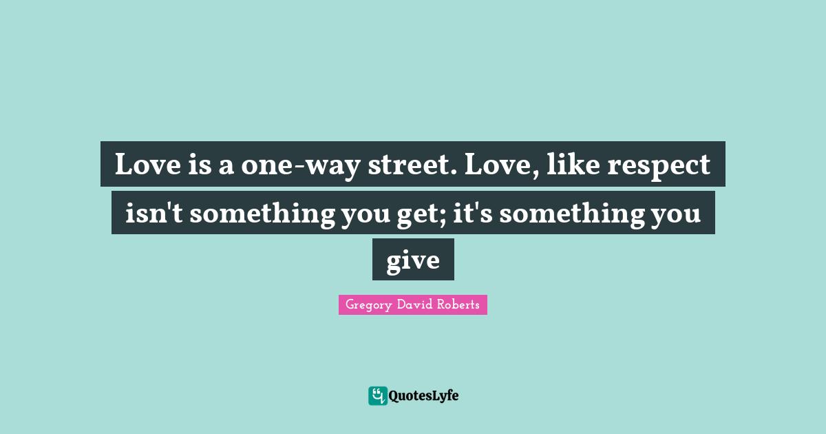 Love is a one-way street. Love, like respect isn't something you get; it's something you give