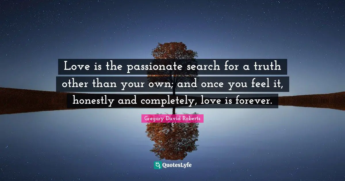 Love is the passionate search for a truth other than your own; and once you feel it, honestly and completely, love is forever.