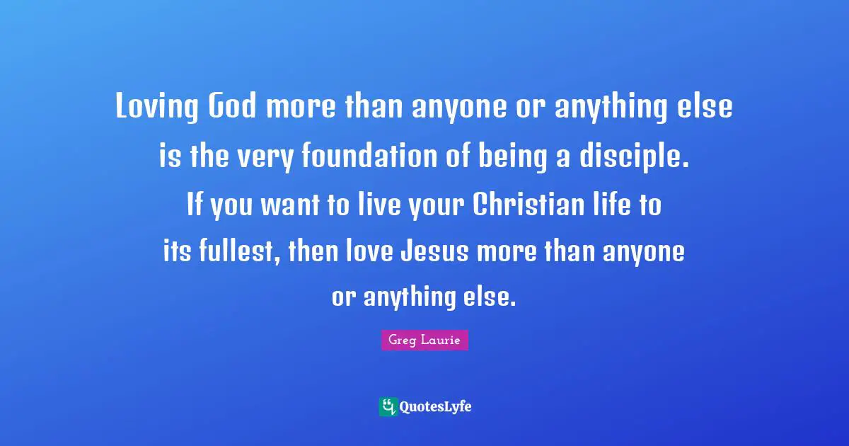 Greg Laurie Quotes: "Loving God more than anyone or anything else is the very foundation of being a disciple. If you want to live your Christian life to its fullest, then love Jesus more than anyone or anything else."