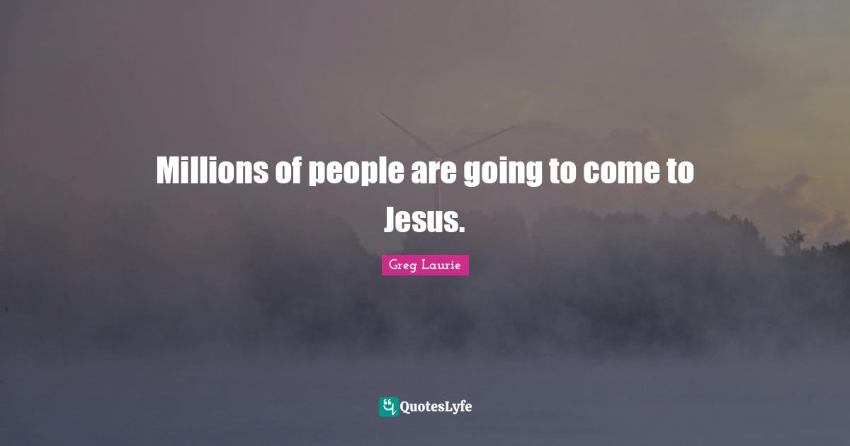 Millions of people are going to come to Jesus.