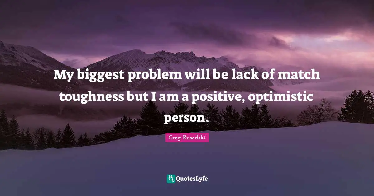 My biggest problem will be lack of match toughness but I am a positive, optimistic person.