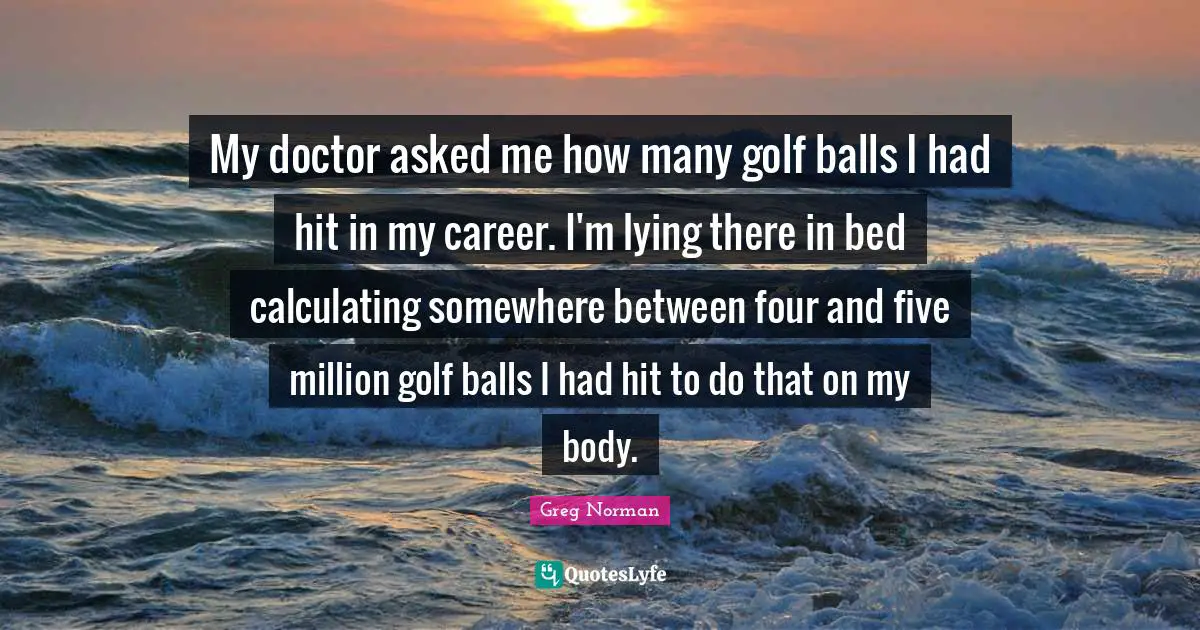 My doctor asked me how many golf balls I had hit in my career. I'm lying there in bed calculating somewhere between four and five million golf balls I had hit to do that on my body.