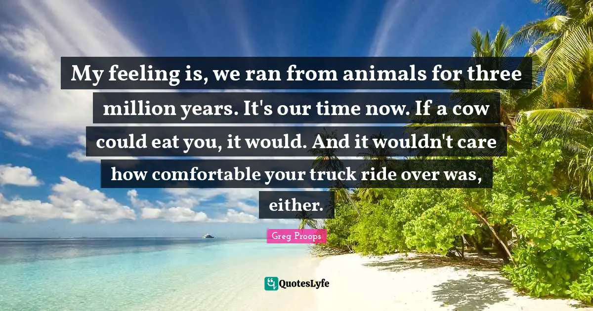 My feeling is, we ran from animals for three million years. It's our time now. If a cow could eat you, it would. And it wouldn't care how comfortable your truck ride over was, either.