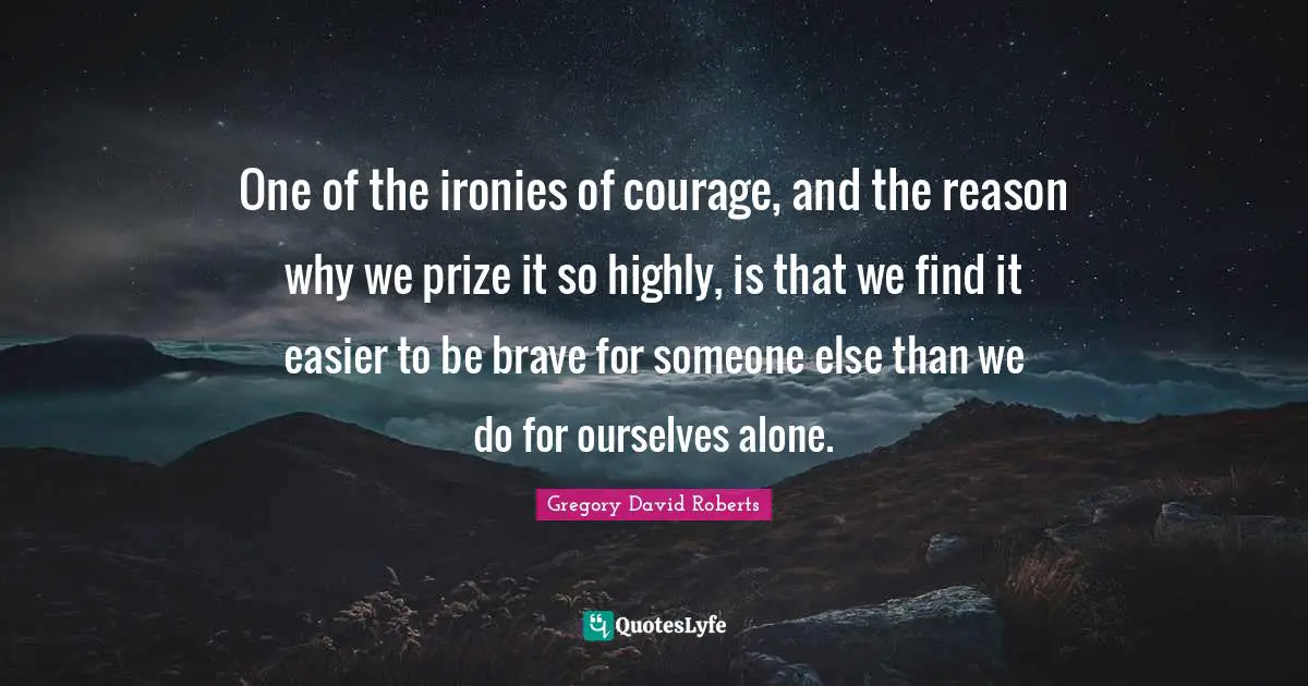 One of the ironies of courage, and the reason why we prize it so highly, is that we find it easier to be brave for someone else than we do for ourselves alone.
