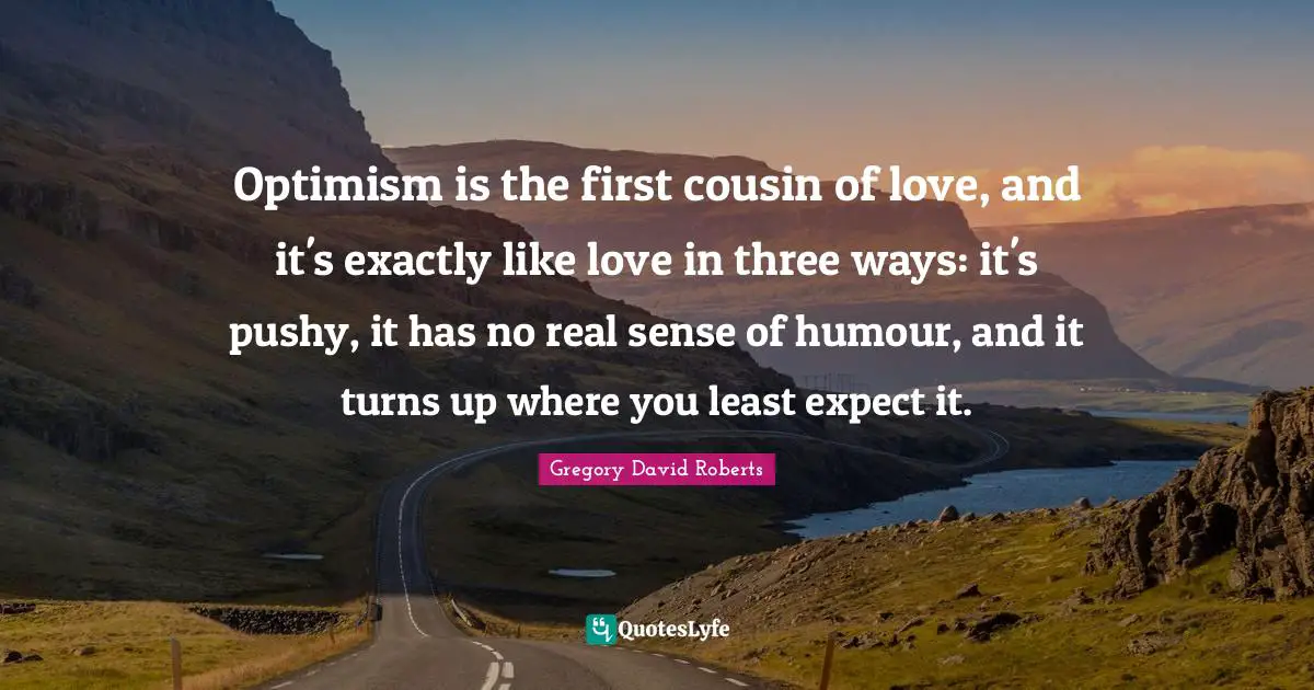 Optimism is the first cousin of love, and it's exactly like love in three ways: it's pushy, it has no real sense of humour, and it turns up where you least expect it.