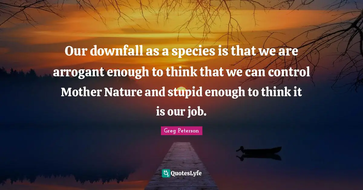 Mother Nature Quotes: "Our downfall as a species is that we are arrogant enough to think that we can control Mother Nature and stupid enough to think it is our job."