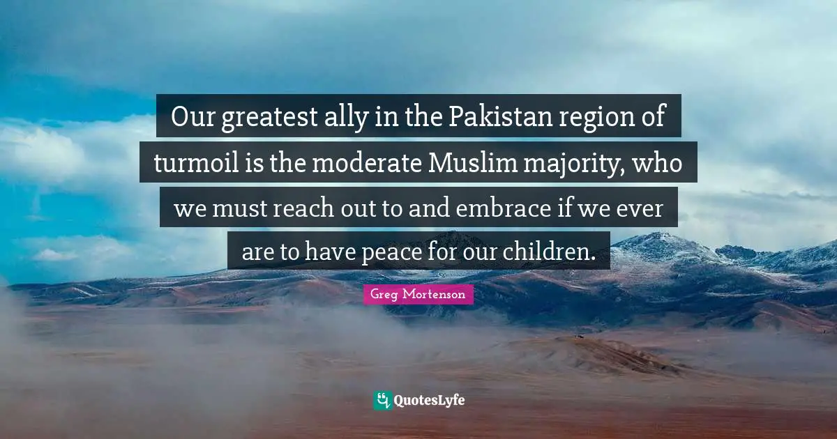 Our greatest ally in the Pakistan region of turmoil is the moderate Muslim majority, who we must reach out to and embrace if we ever are to have peace for our children.