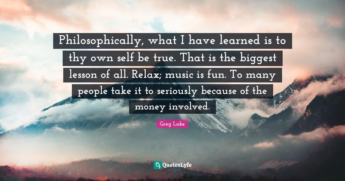 Philosophically, what I have learned is to thy own self be true. That is the biggest lesson of all. Relax; music is fun. To many people take it to seriously because of the money involved.