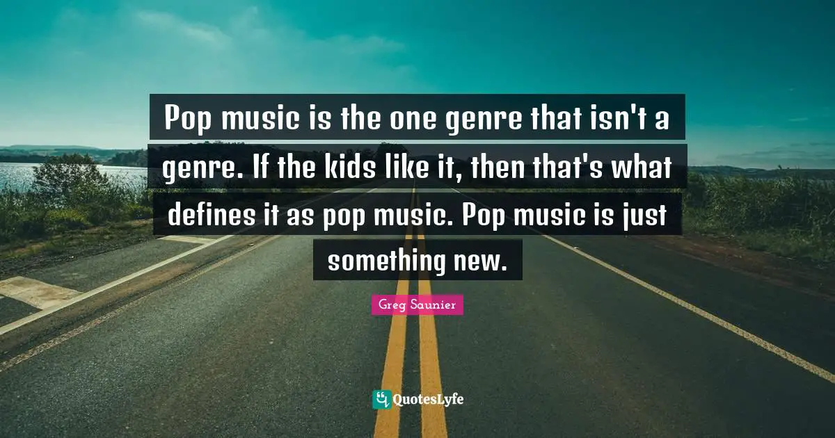 Pop music is the one genre that isn't a genre. If the kids like it, then that's what defines it as pop music. Pop music is just something new.
