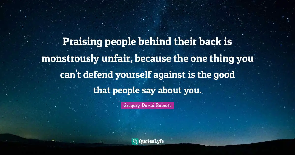 Praising people behind their back is monstrously unfair, because the one thing you can't defend yourself against is the good that people say about you.