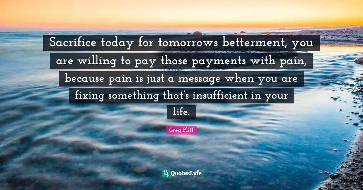 Greg Plitt Quotes: Sacrifice today for tomorrows betterment, you are willing to pay those payments with pain, because pain is just a message when you are fixing something that’s insufficient in your life.