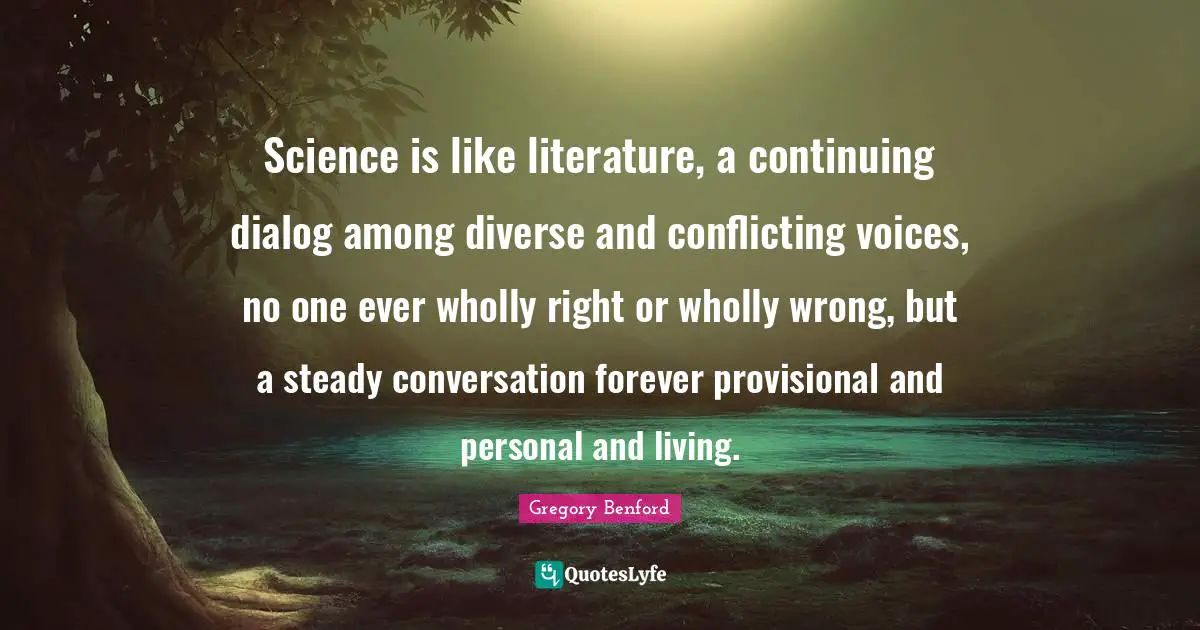 Science is like literature, a continuing dialog among diverse and conflicting voices, no one ever wholly right or wholly wrong, but a steady conversation forever provisional and personal and living.