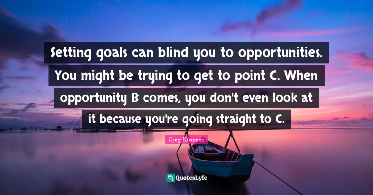 Setting goals can blind you to opportunities. You might be trying to get to point C. When opportunity B comes, you don't even look at it because you're going straight to C.