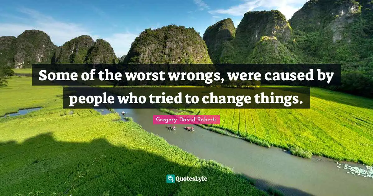 Some of the worst wrongs, were caused by people who tried to change things.