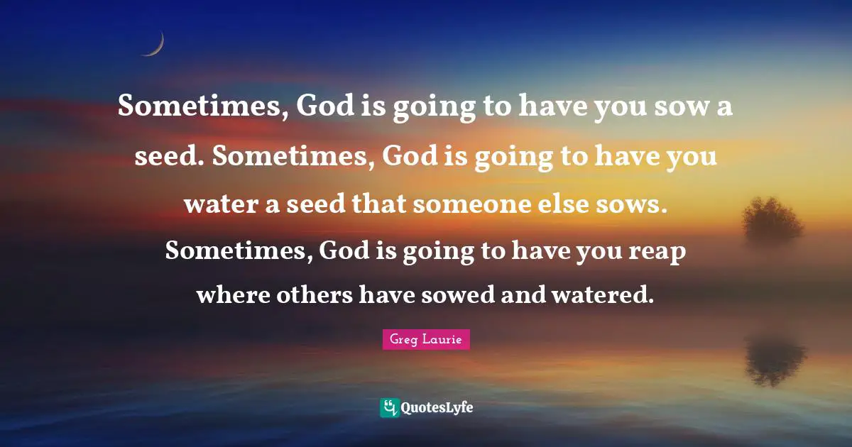 Greg Laurie Quotes: "Sometimes, God is going to have you sow a seed. Sometimes, God is going to have you water a seed that someone else sows. Sometimes, God is going to have you reap where others have sowed and watered."