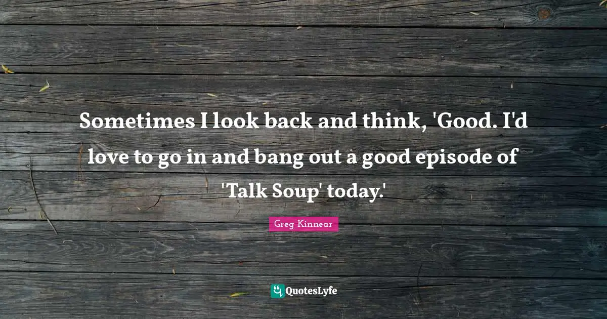 Sometimes I look back and think, 'Good. I'd love to go in and bang out a good episode of 'Talk Soup' today.'
