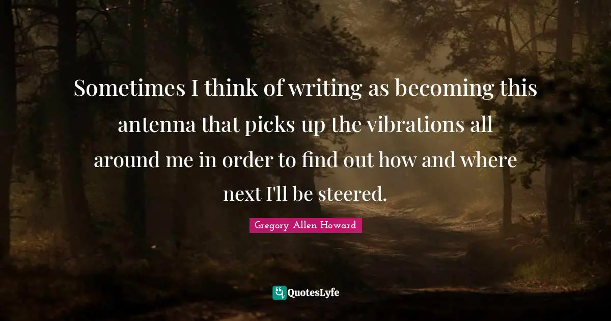 Gregory Allen Howard Quotes: "Sometimes I think of writing as becoming this antenna that picks up the vibrations all around me in order to find out how and where next I'll be steered."