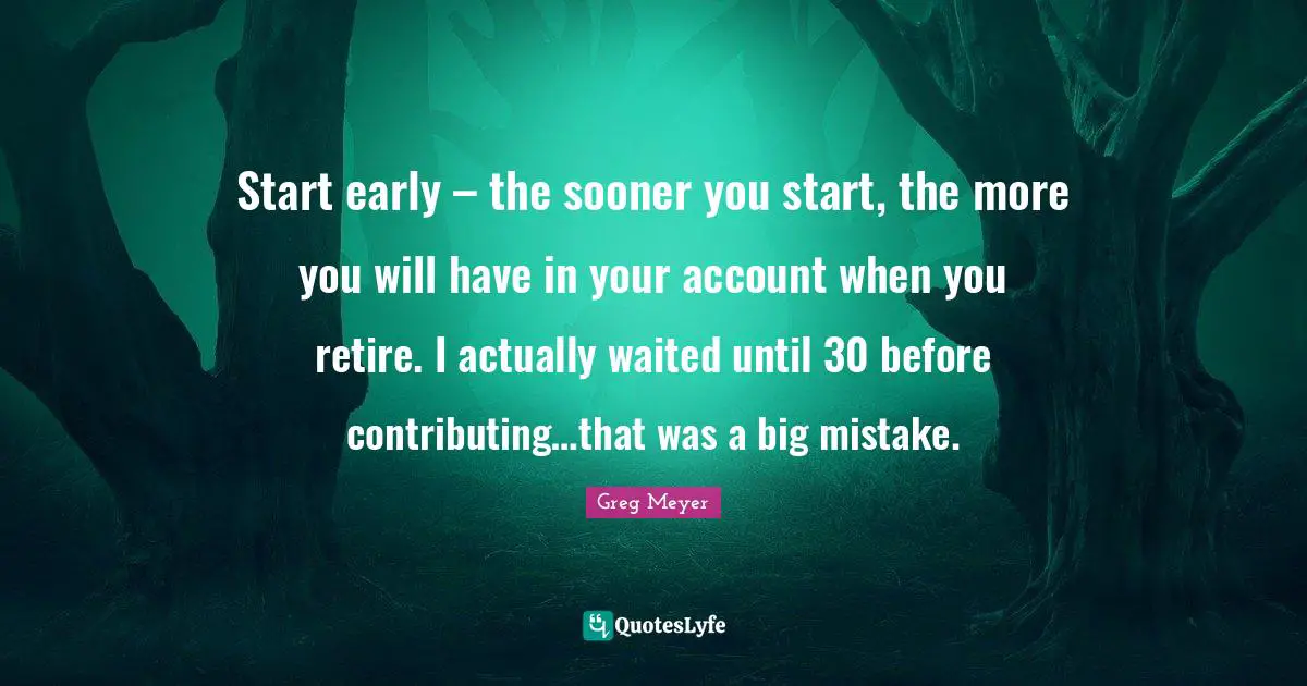 Start early – the sooner you start, the more you will have in your account when you retire. I actually waited until 30 before contributing…that was a big mistake.