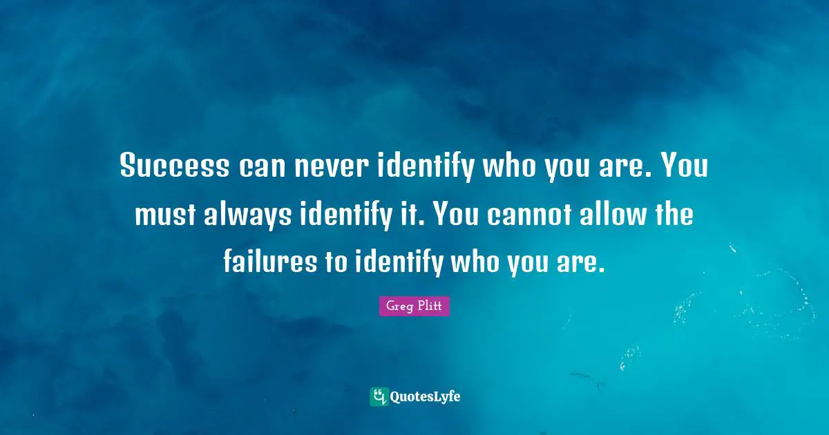 Success can never identify who you are. You must always identify it. You cannot allow the failures to identify who you are.