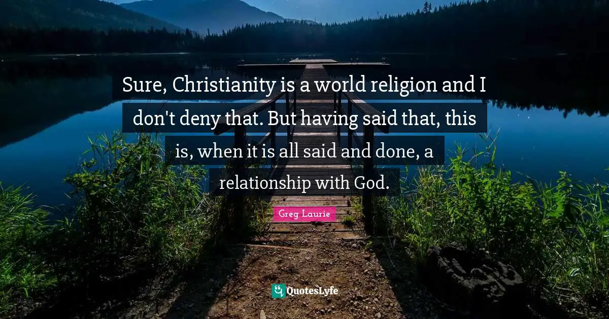 Greg Laurie Quotes: "Sure, Christianity is a world religion and I don't deny that. But having said that, this is, when it is all said and done, a relationship with God."