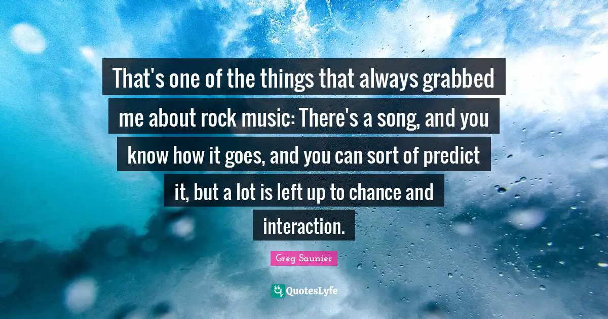 That's one of the things that always grabbed me about rock music: There's a song, and you know how it goes, and you can sort of predict it, but a lot is left up to chance and interaction.
