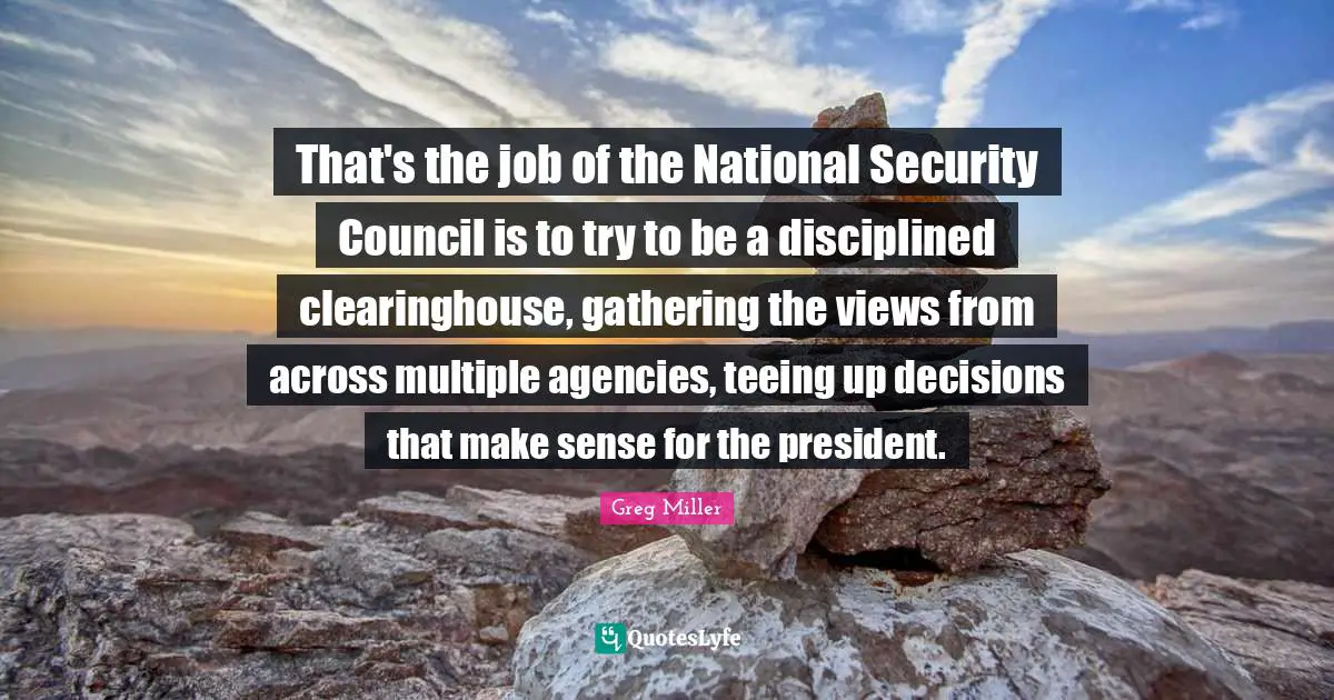 That's the job of the National Security Council is to try to be a disciplined clearinghouse, gathering the views from across multiple agencies, teeing up decisions that make sense for the president.