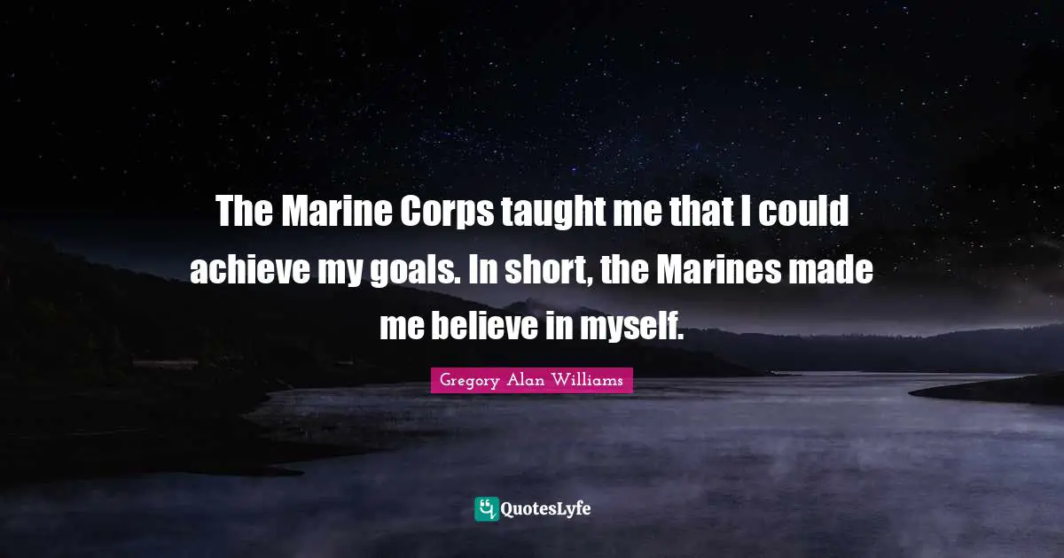 The Marine Corps taught me that I could achieve my goals. In short, the Marines made me believe in myself.