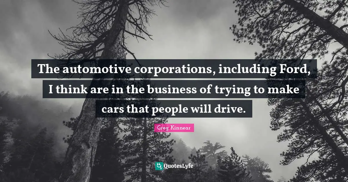 The automotive corporations, including Ford, I think are in the business of trying to make cars that people will drive.