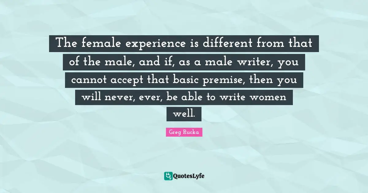 The female experience is different from that of the male, and if, as a male writer, you cannot accept that basic premise, then you will never, ever, be able to write women well.