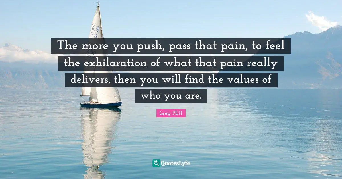 The more you push, pass that pain, to feel the exhilaration of what that pain really delivers, then you will find the values of who you are.