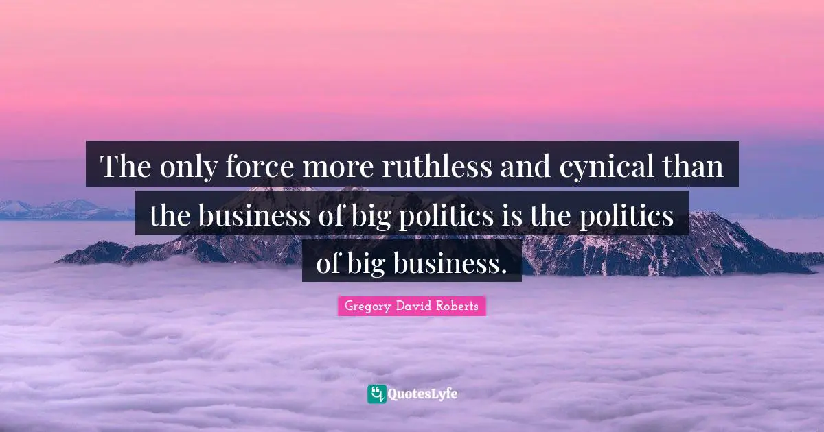The only force more ruthless and cynical than the business of big politics is the politics of big business.