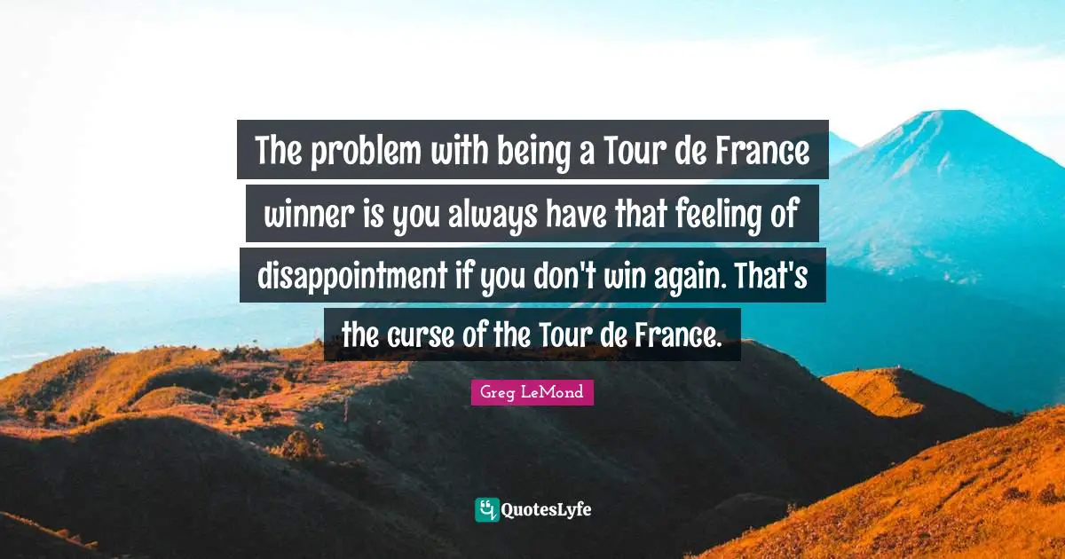 The problem with being a Tour de France winner is you always have that feeling of disappointment if you don't win again. That's the curse of the Tour de France.