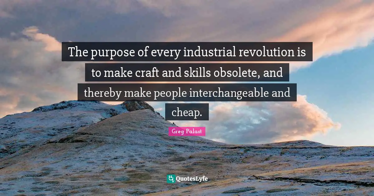 The purpose of every industrial revolution is to make craft and skills obsolete, and thereby make people interchangeable and cheap.