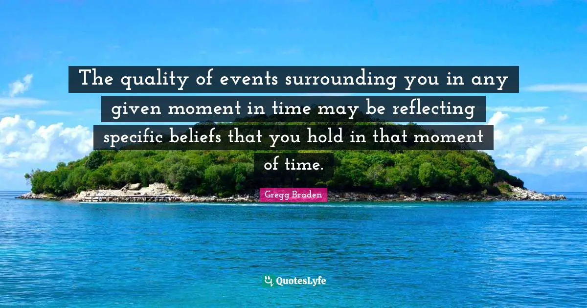 Gregg Braden Quotes: "The quality of events surrounding you in any given moment in time may be reflecting specific beliefs that you hold in that moment of time."