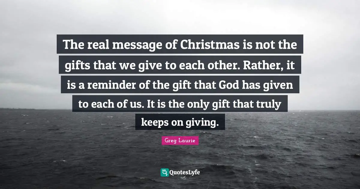 Greg Laurie Quotes: "The real message of Christmas is not the gifts that we give to each other. Rather, it is a reminder of the gift that God has given to each of us. It is the only gift that truly keeps on giving."