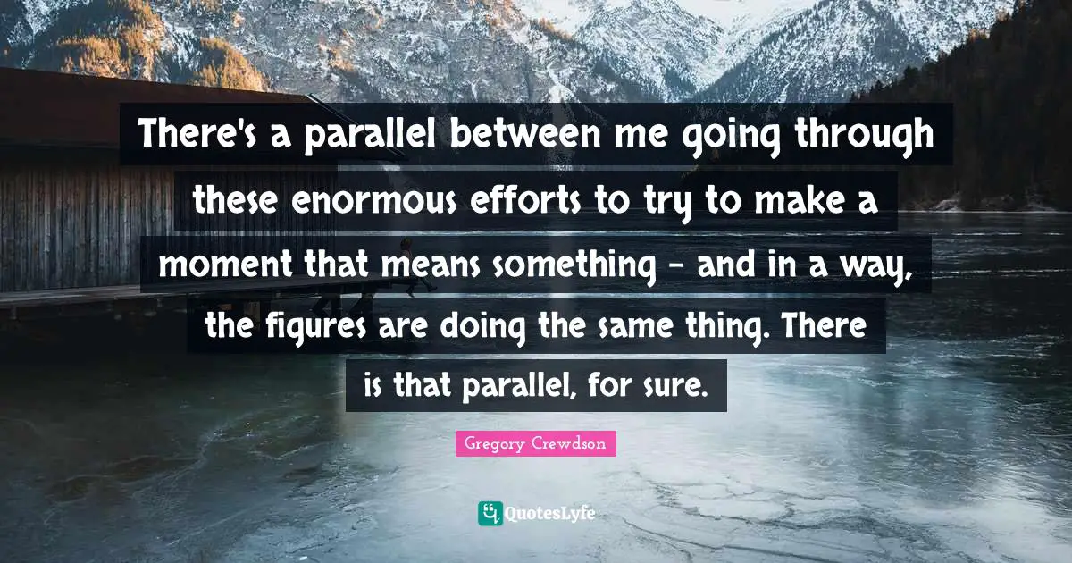 Gregory Crewdson Quotes: "There's a parallel between me going through these enormous efforts to try to make a moment that means something - and in a way, the figures are doing the same thing. There is that parallel, for sure."