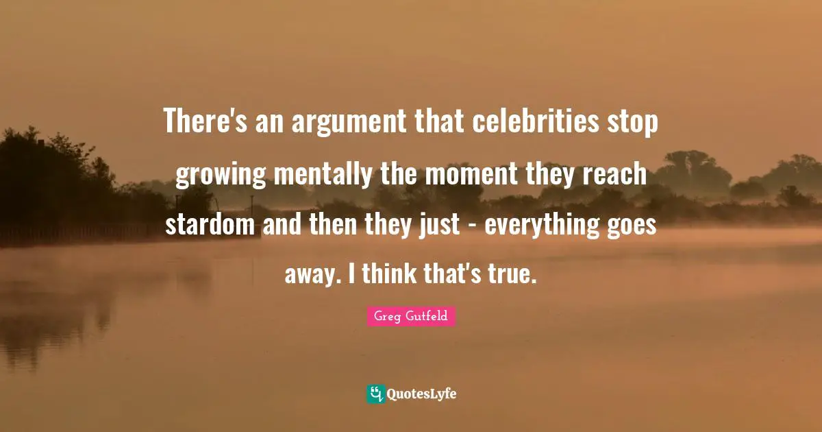There's an argument that celebrities stop growing mentally the moment they reach stardom and then they just - everything goes away. I think that's true.
