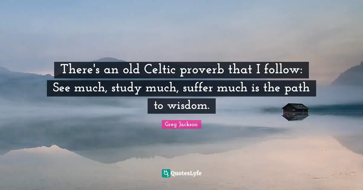 There's an old Celtic proverb that I follow: See much, study much, suffer much is the path to wisdom.