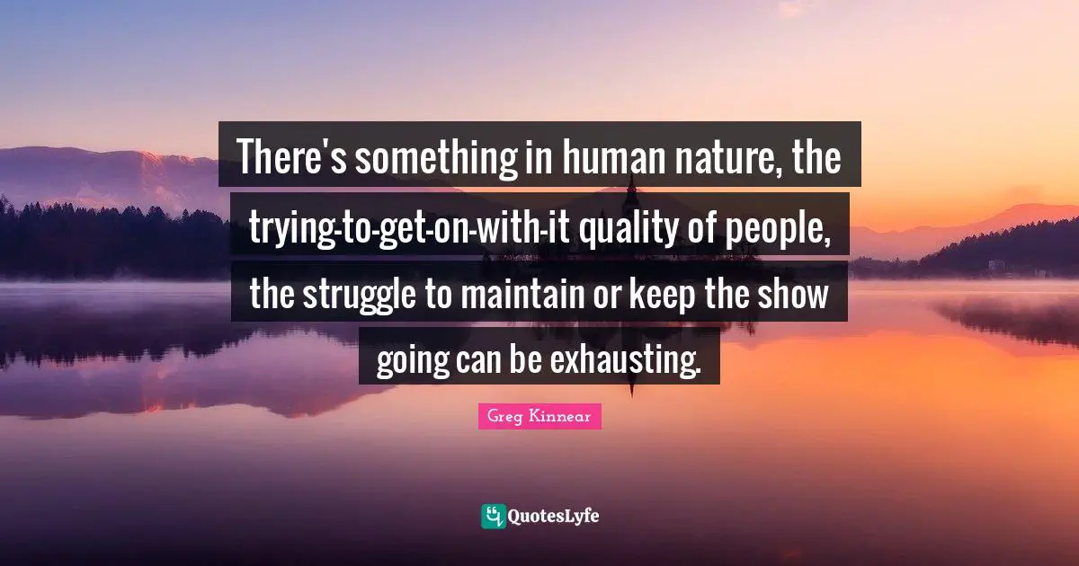 There's something in human nature, the trying-to-get-on-with-it quality of people, the struggle to maintain or keep the show going can be exhausting.