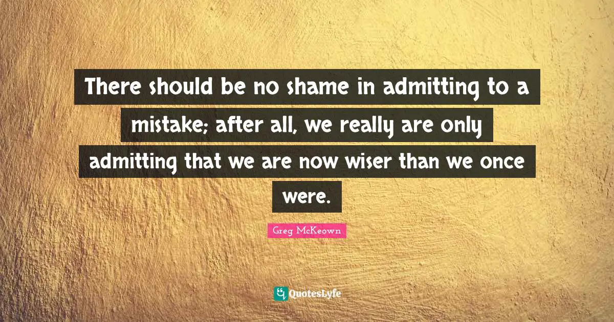 There should be no shame in admitting to a mistake; after all, we really are only admitting that we are now wiser than we once were.