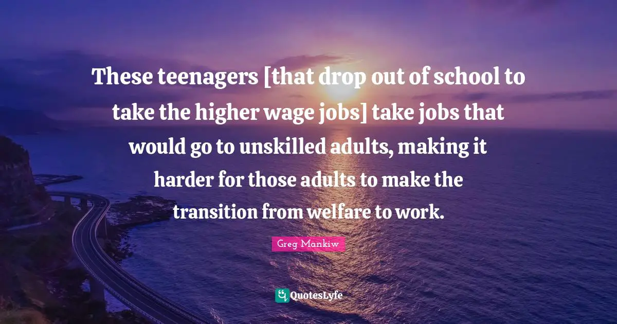 These teenagers [that drop out of school to take the higher wage jobs] take jobs that would go to unskilled adults, making it harder for those adults to make the transition from welfare to work.