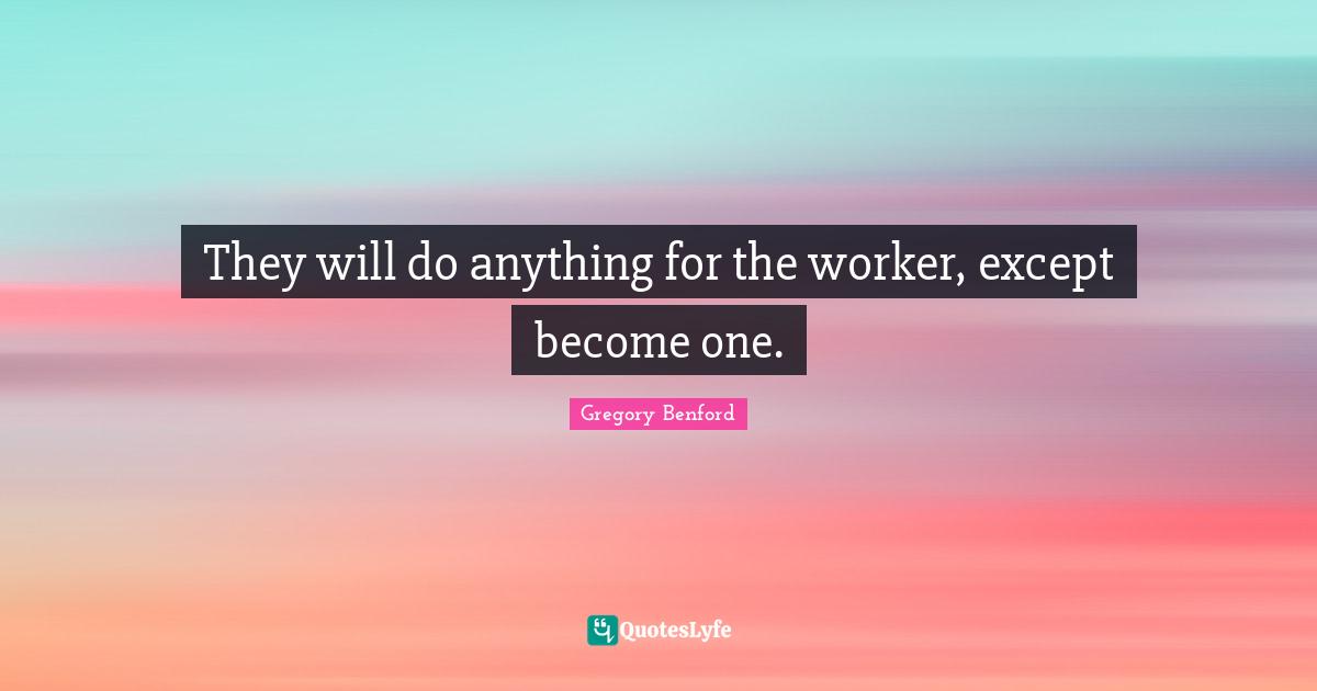 They will do anything for the worker, except become one.