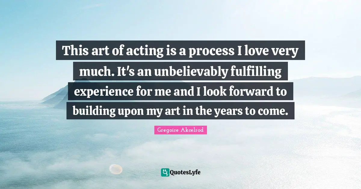 Gregoire Quotes: "This art of acting is a process I love very much. It's an unbelievably fulfilling experience for me and I look forward to building upon my art in the years to come."