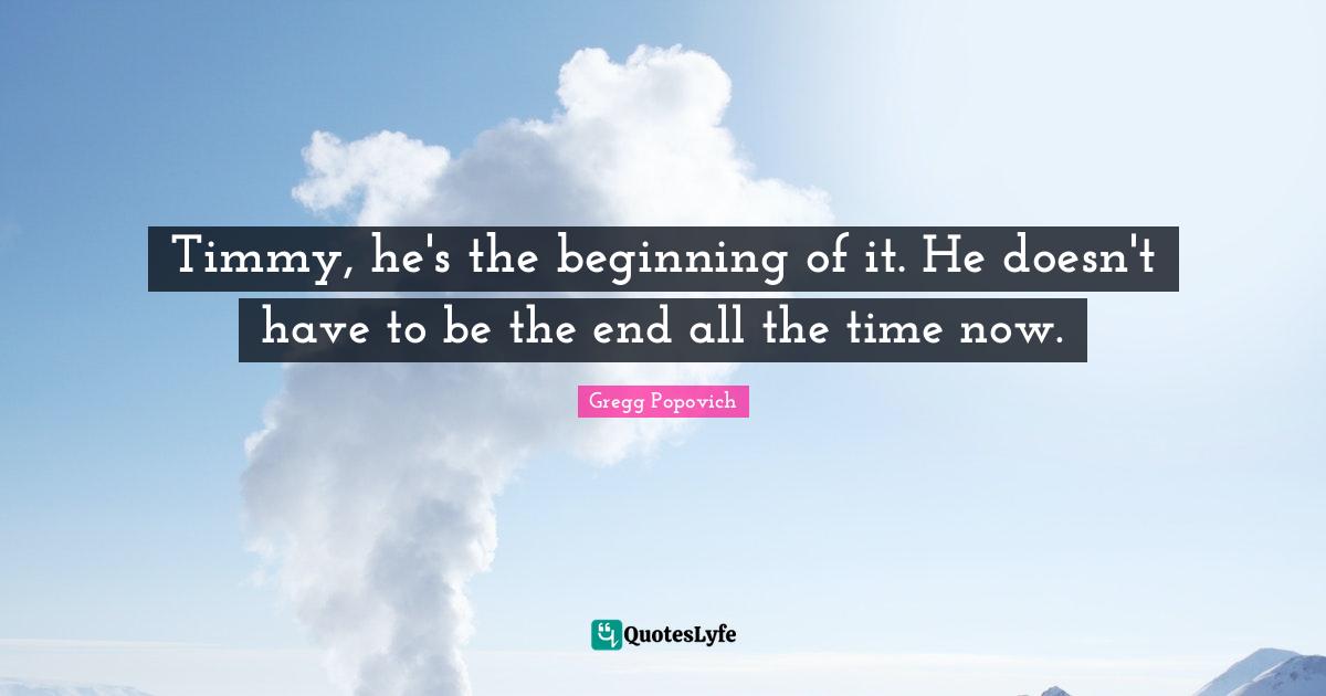 Timmy, he's the beginning of it. He doesn't have to be the end all the time now.