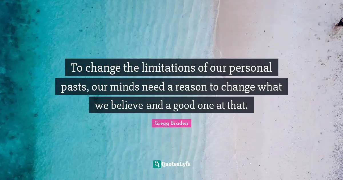 Gregg Braden Quotes: "To change the limitations of our personal pasts, our minds need a reason to change what we believe-and a good one at that."