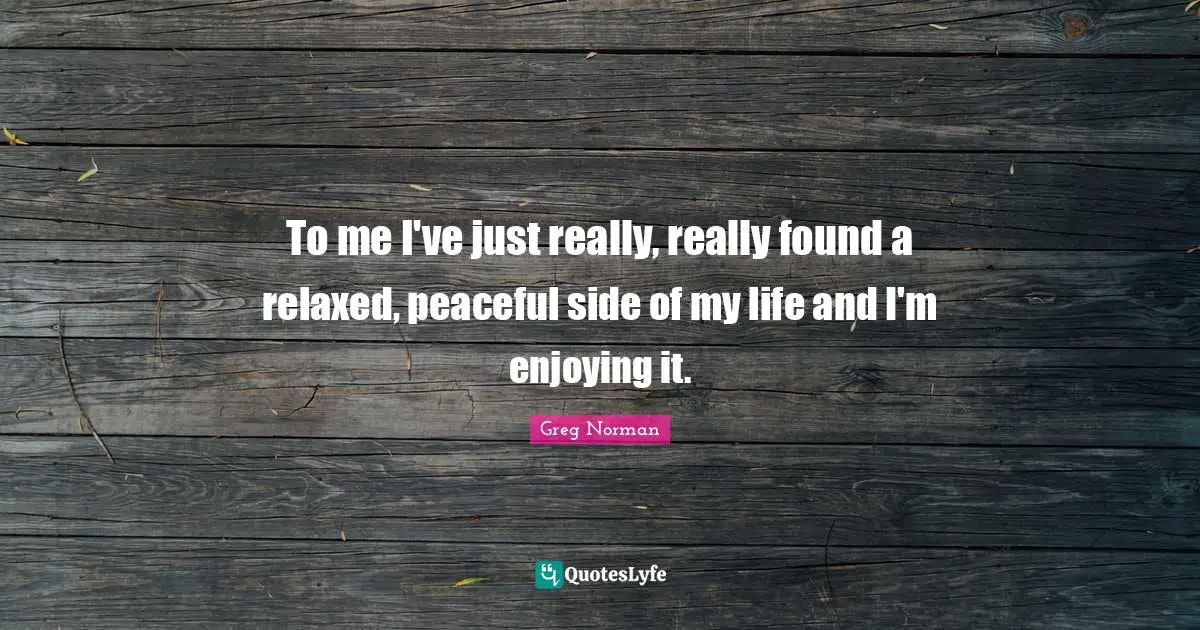 To me I've just really, really found a relaxed, peaceful side of my life and I'm enjoying it.