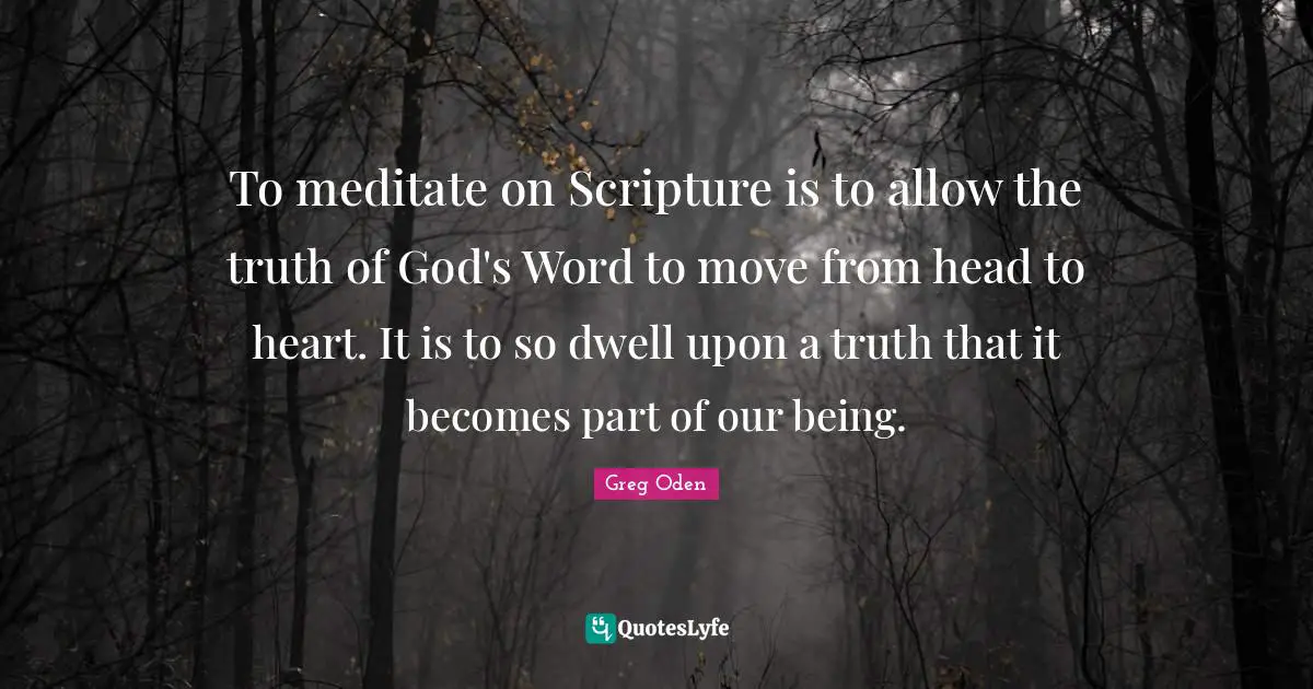 To meditate on Scripture is to allow the truth of God's Word to move from head to heart. It is to so dwell upon a truth that it becomes part of our being.