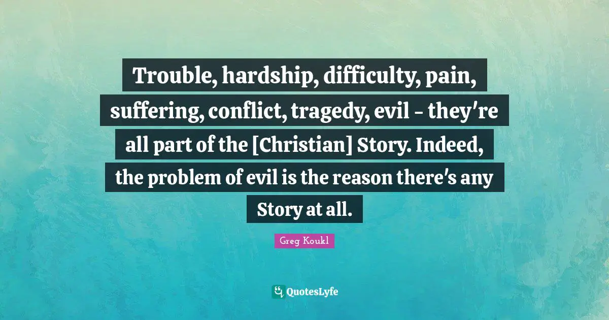 Greg Koukl Quotes: "Trouble, hardship, difficulty, pain, suffering, conflict, tragedy, evil - they're all part of the [Christian] Story. Indeed, the problem of evil is the reason there's any Story at all."