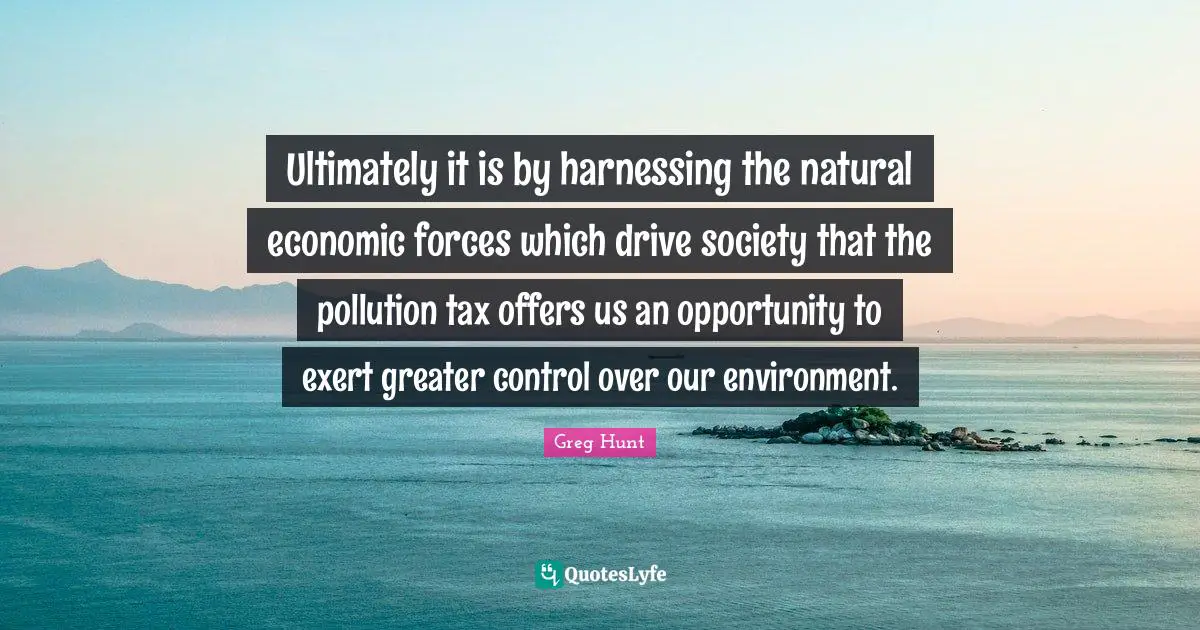 Ultimately it is by harnessing the natural economic forces which drive society that the pollution tax offers us an opportunity to exert greater control over our environment.
